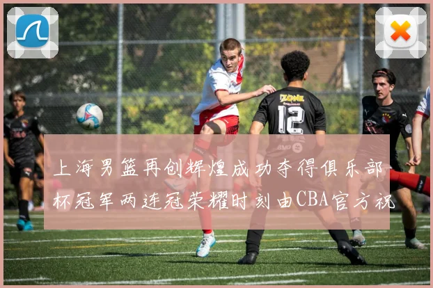 上海男篮再创辉煌成功夺得俱乐部杯冠军两连冠荣耀时刻由CBA官方祝贺