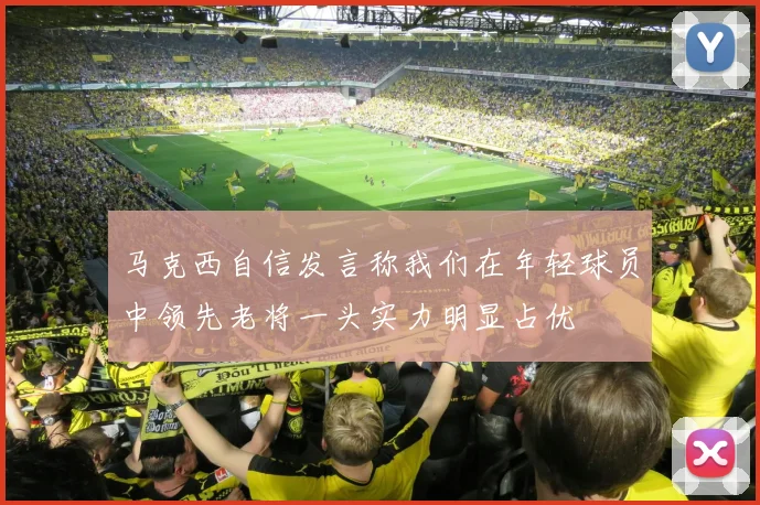 马克西自信发言称我们在年轻球员中领先老将一头实力明显占优