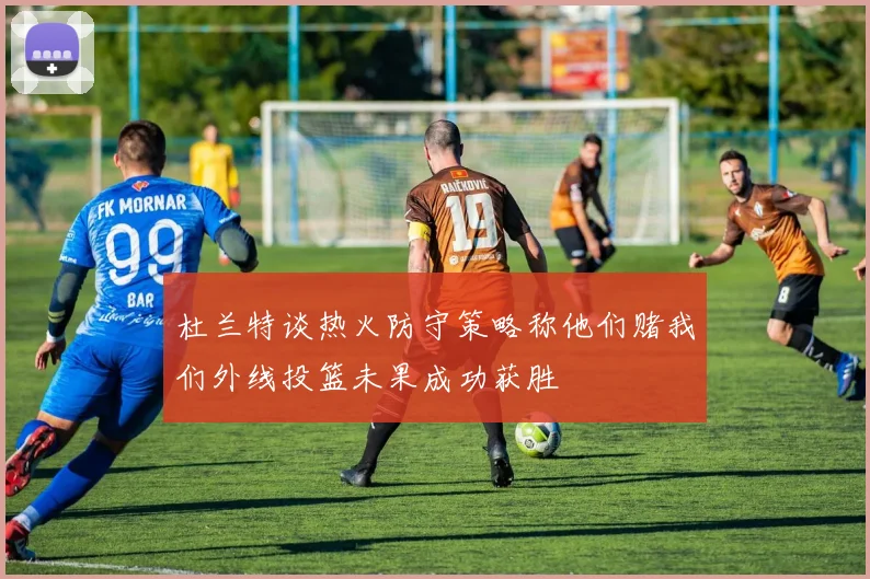 杜兰特谈热火防守策略称他们赌我们外线投篮未果成功获胜