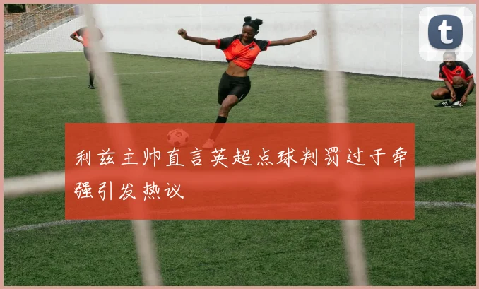 利兹主帅直言英超点球判罚过于牵强引发热议