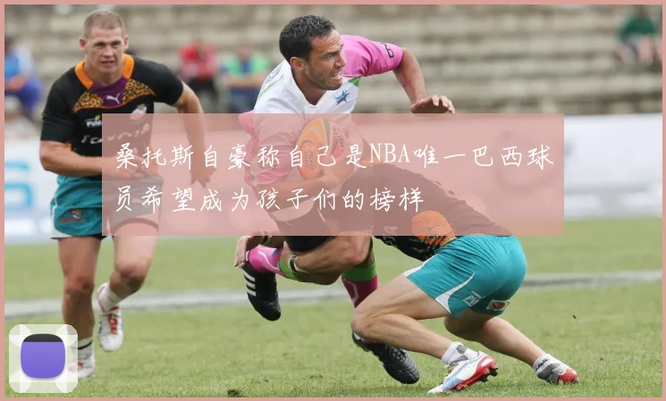 桑托斯自豪称自己是NBA唯一巴西球员希望成为孩子们的榜样