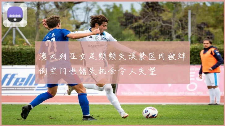 澳大利亚女足频频失误禁区内被绊倒空门也错失机会令人失望