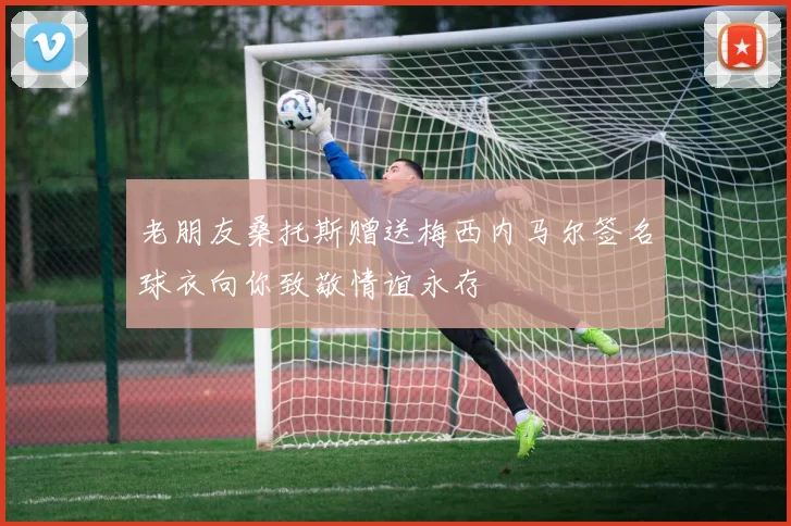 老朋友桑托斯赠送梅西内马尔签名球衣向你致敬情谊永存
