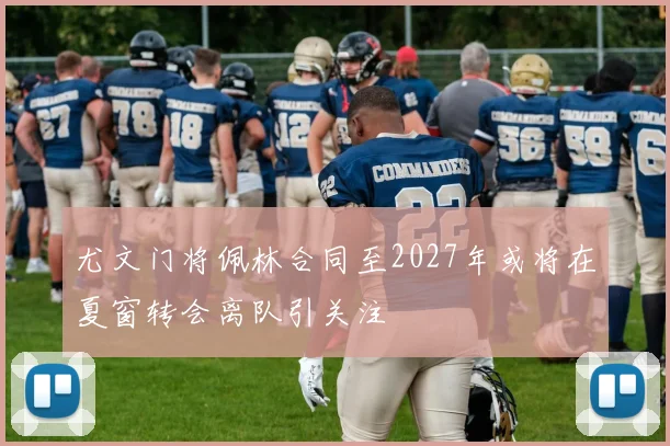 尤文门将佩林合同至2027年或将在夏窗转会离队引关注