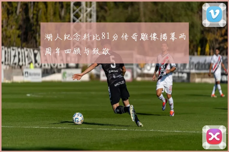 湖人纪念科比81分传奇雕像揭幕两周年回顾与致敬