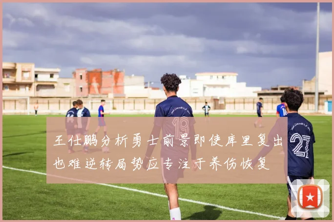 王仕鹏分析勇士前景即使库里复出也难逆转局势应专注于养伤恢复