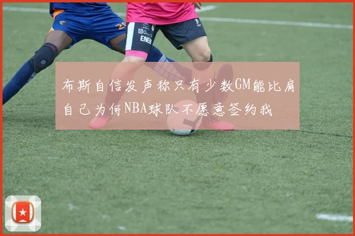 布斯自信发声称只有少数GM能比肩自己为何NBA球队不愿意签约我