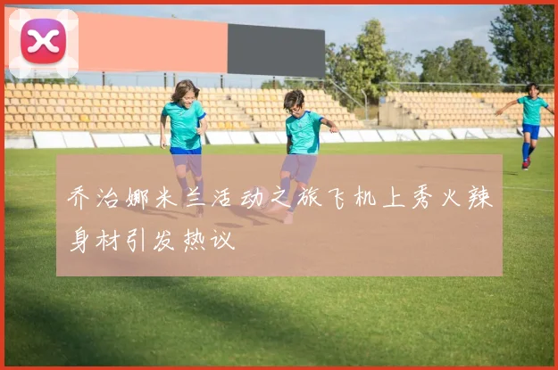 乔治娜米兰活动之旅飞机上秀火辣身材引发热议