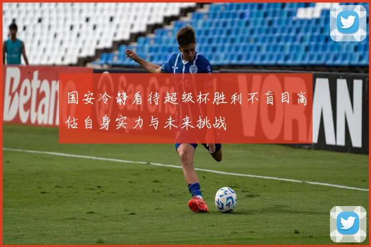 国安冷静看待超级杯胜利不盲目高估自身实力与未来挑战