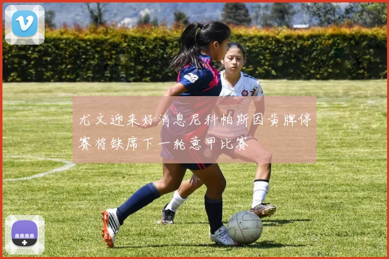 尤文迎来好消息尼科帕斯因黄牌停赛将缺席下一轮意甲比赛