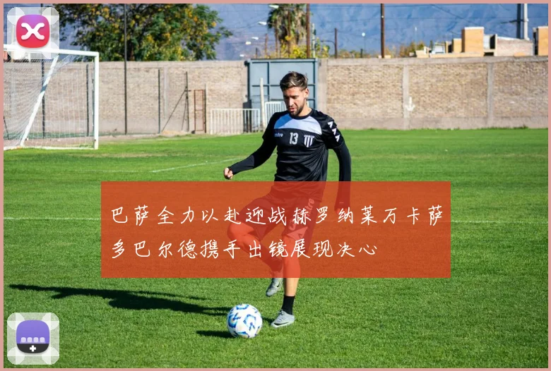 巴萨全力以赴迎战赫罗纳莱万卡萨多巴尔德携手出镜展现决心